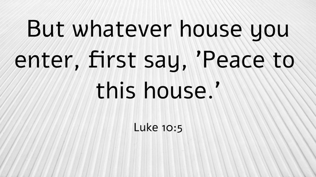 But whatever house you enter, first say, 'Peace to this house.' - Luke 10:5