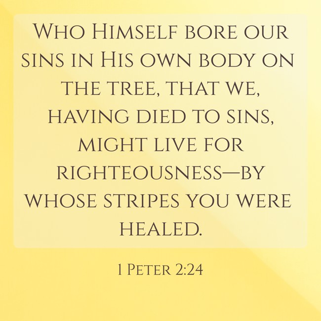 Who Himself bore our sins in His own body on the tree, that we, having died to sins, might live for righteousness—by whose stripes you were healed. - 1 Peter 2:24