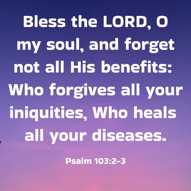 Bless the LORD, O my soul, and forget not all His benefits: Who forgives all your iniquities, Who heals all your diseases. - Psalm 103:2-3