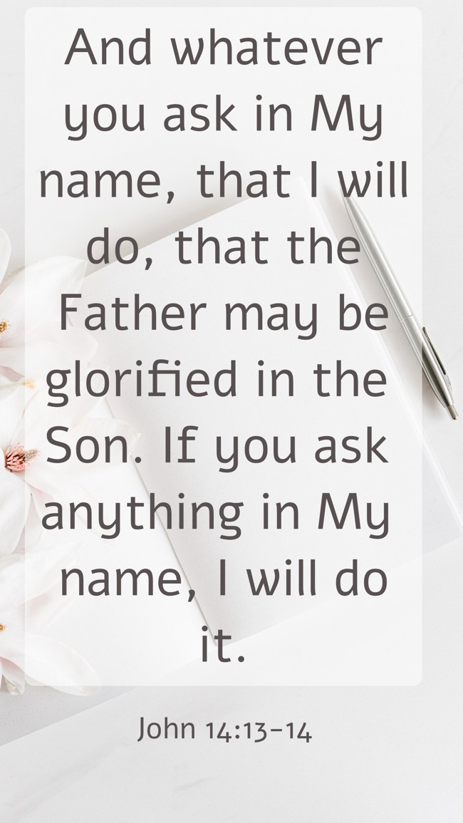 And whatever you ask in My name, that I will do, that the Father may be glorified in the Son. If you ask anything in My name, I will do it. - John 14:13-14