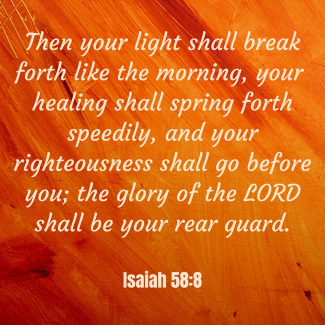 Then your light shall break forth like the morning, your healing shall spring forth speedily, and your righteousness shall go before you; the glory of the LORD shall be your rear guard. - Isaiah 58:8