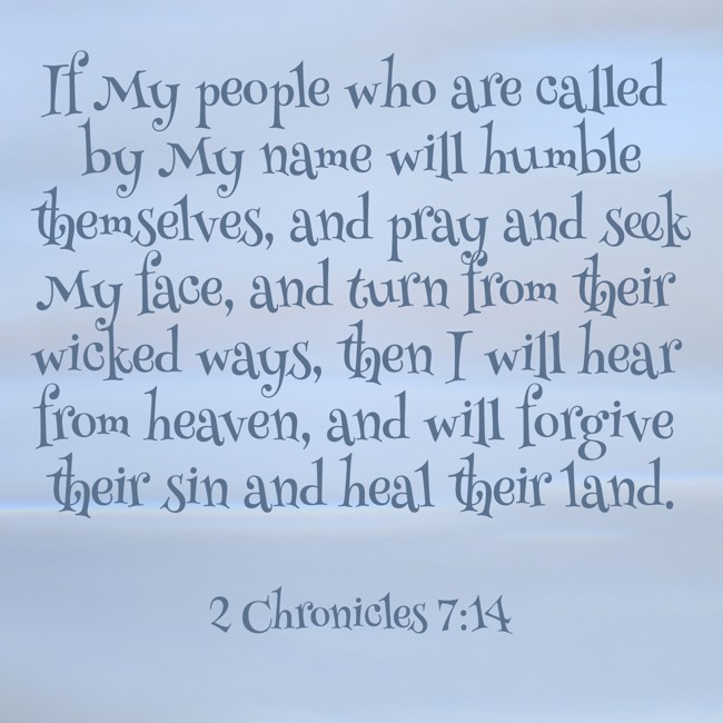 If My people who are called by My name will humble themselves, and pray and seek My face, and turn from their wicked ways, then I will hear from heaven, and will forgive their sin and heal their land. - 2 Chronicles 7:14