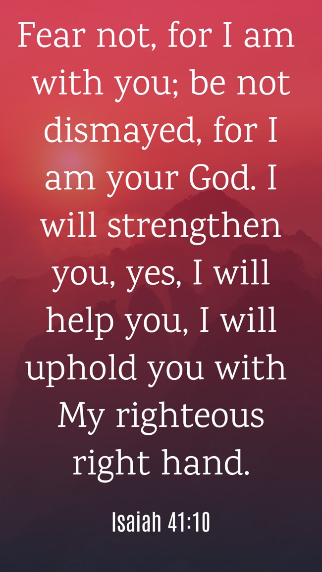 Fear not, for I am with you; be not dismayed, for I am your God. I will strengthen you, yes, I will help you, I will uphold you with My righteous right hand. - Isaiah 41:10