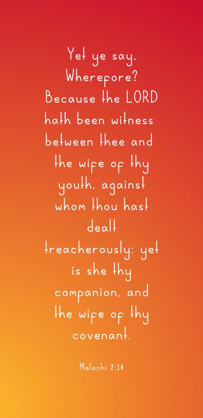  Yet ye say, Wherefore? Because the LORD hath been witness between thee and the wife of thy youth, against whom thou hast dealt treacherously: yet is she thy companion, and the wife of thy covenant.   - Malachi 2:14 