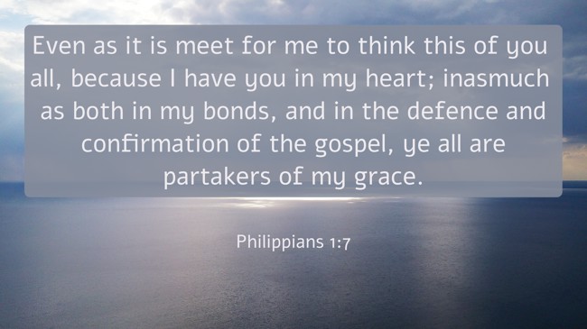  Even as it is meet for me to think this of you all, because I have you in my heart; inasmuch as both in my bonds, and in the defence and confirmation of the gospel, ye all are partakers of my grace.   - Philippians 1:7 