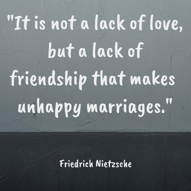  It is not a lack of love, but a lack of friendship that makes unhappy marriages.   - Friedrich Nietzsche 