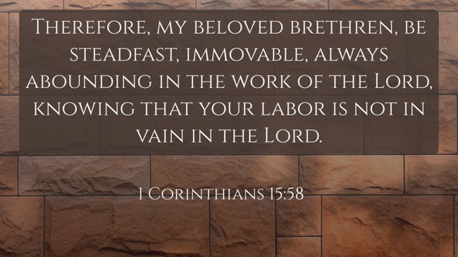 Therefore, my beloved brethren, be steadfast, immovable, always abounding in the work of the Lord, knowing that your labor is not in vain in the Lord. - 1 Corinthians 15:58