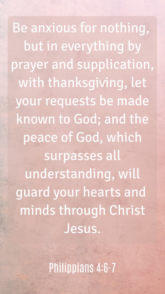 Be anxious for nothing, but in everything by prayer and supplication, with thanksgiving, let your requests be made known to God; and the peace of God, which surpasses all understanding, will guard your hearts and minds through Christ Jesus. - Philippians 4:6-7