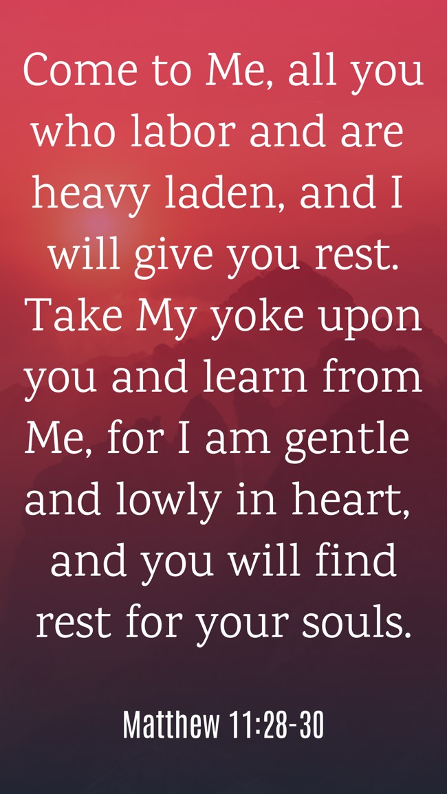 Come to Me, all you who labor and are heavy laden, and I will give you rest. Take My yoke upon you and learn from Me, for I am gentle and lowly in heart, and you will find rest for your souls. - Matthew 11:28-30