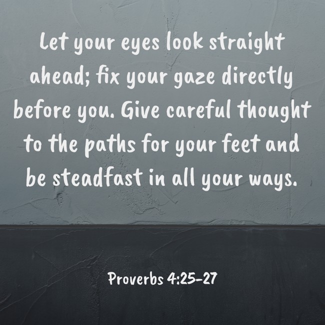 Let your eyes look straight ahead; fix your gaze directly before you. Give careful thought to the paths for your feet and be steadfast in all your ways. - Proverbs 4:25-27