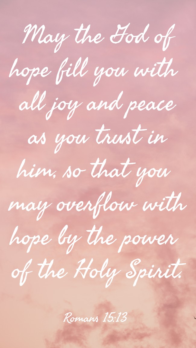 May the God of hope fill you with all joy and peace as you trust in him, so that you may overflow with hope by the power of the Holy Spirit. - Romans 15:13