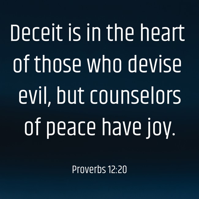 Deceit is in the heart of those who devise evil, but counselors of peace have joy. - Proverbs 12:20
