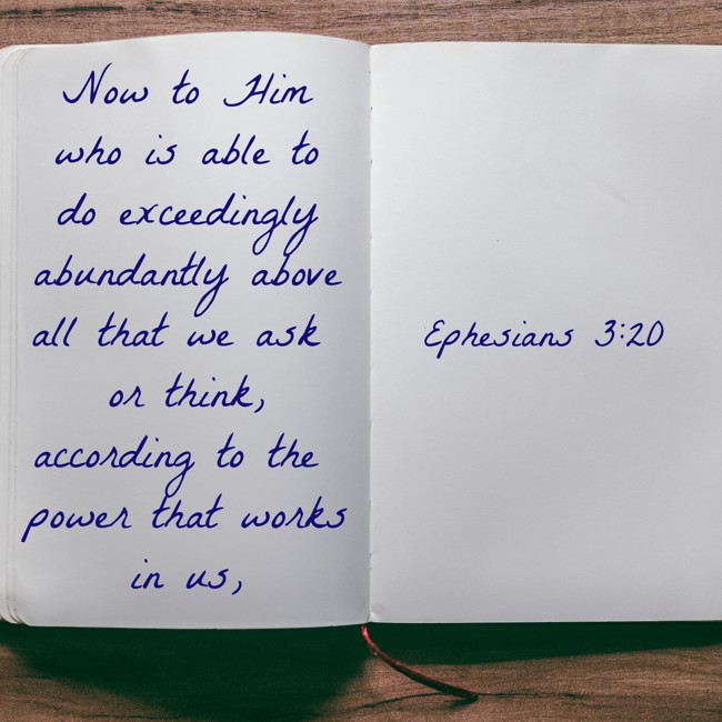 Now to Him who is able to do exceedingly abundantly above all that we ask or think, according to the power that works in us, - Ephesians 3:20