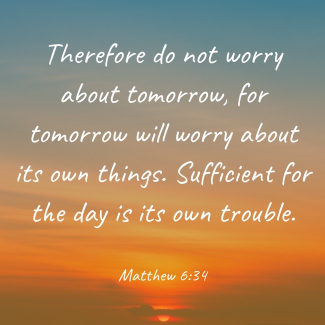 Therefore do not worry about tomorrow, for tomorrow will worry about its own things. Sufficient for the day is its own trouble. - Matthew 6:34