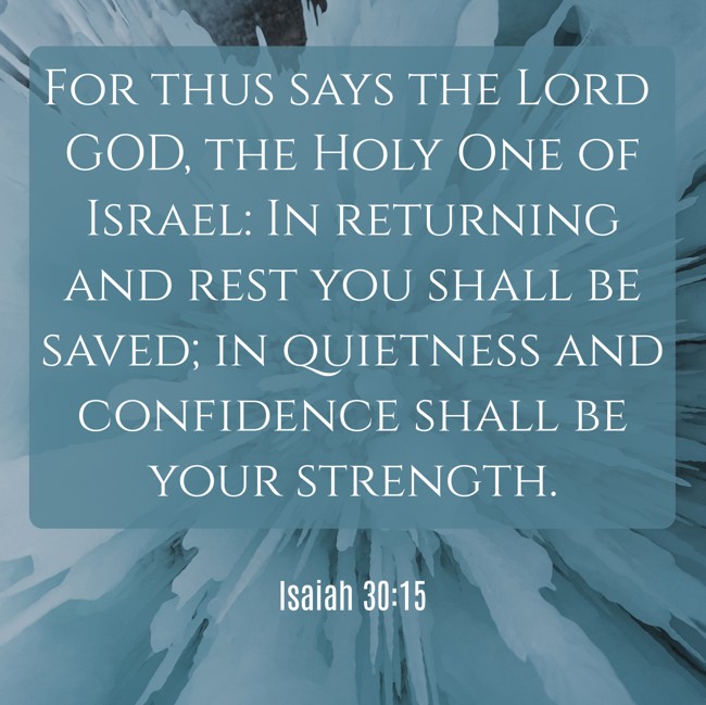 For thus says the Lord GOD, the Holy One of Israel: In returning and rest you shall be saved; in quietness and confidence shall be your strength. - Isaiah 30:15