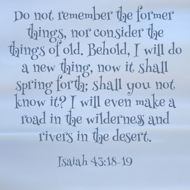 Do not remember the former things, nor consider the things of old. Behold, I will do a new thing, now it shall spring forth; shall you not know it? I will even make a road in the wilderness and rivers in the desert. - Isaiah 43:18-19