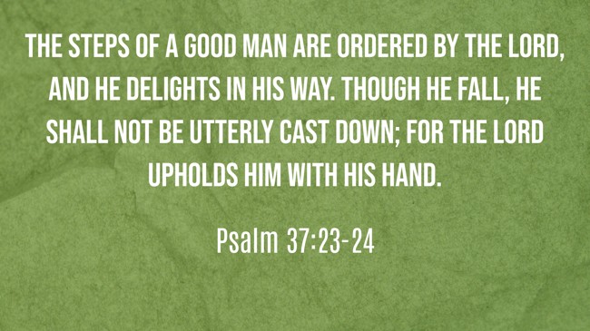 The steps of a good man are ordered by the LORD, and He delights in his way. Though he fall, he shall not be utterly cast down; for the LORD upholds him with His hand. - Psalm 37:23-24