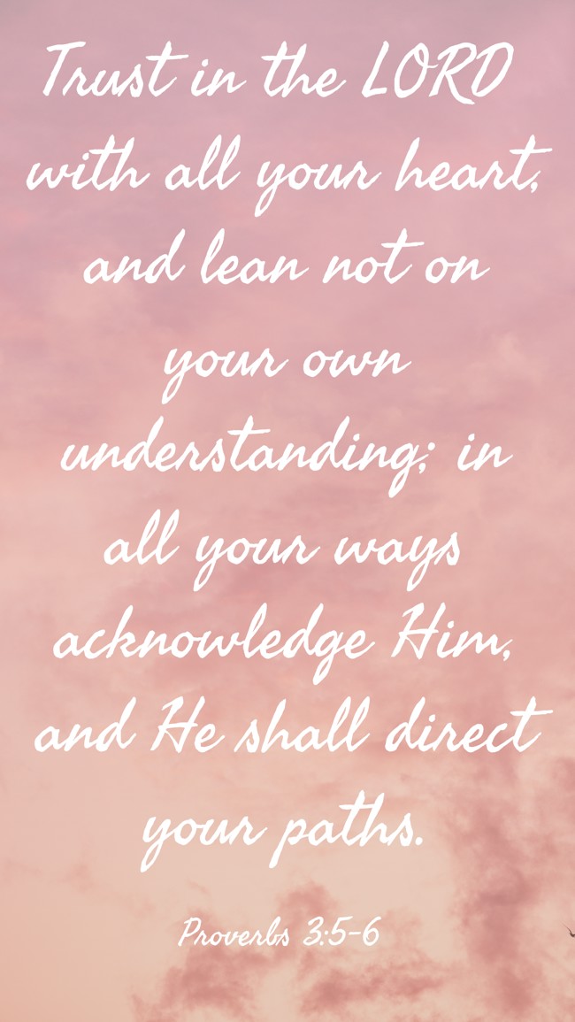 Trust in the LORD with all your heart, and lean not on your own understanding; in all your ways acknowledge Him, and He shall direct your paths. - Proverbs 3:5-6