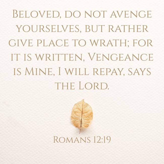 Beloved, do not avenge yourselves, but rather give place to wrath; for it is written, Vengeance is Mine, I will repay, says the Lord. - Romans 12:19