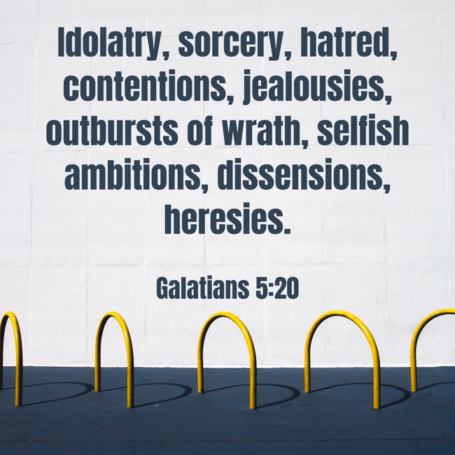 Idolatry, sorcery, hatred, contentions, jealousies, outbursts of wrath, selfish ambitions, dissensions, heresies. - Galatians 5:20