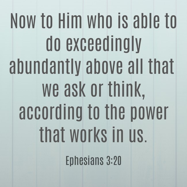 Now to Him who is able to do exceedingly abundantly above all that we ask or think, according to the power that works in us. - Ephesians 3:20