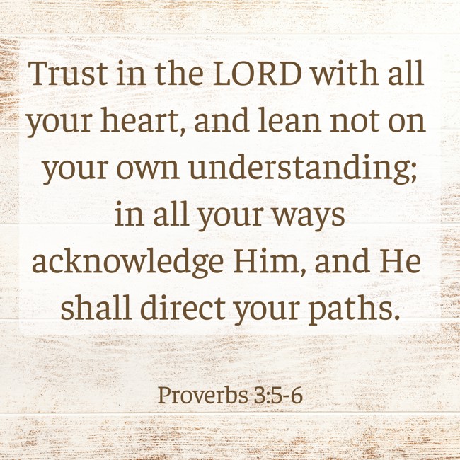 Trust in the LORD with all your heart, and lean not on your own understanding; in all your ways acknowledge Him, and He shall direct your paths. - Proverbs 3:5-6