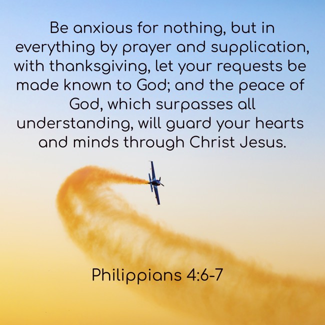 Be anxious for nothing, but in everything by prayer and supplication, with thanksgiving, let your requests be made known to God; and the peace of God, which surpasses all understanding, will guard your hearts and minds through Christ Jesus. - Philippians 4:6-7