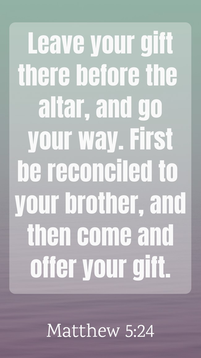 Leave your gift there before the altar, and go your way. First be reconciled to your brother, and then come and offer your gift. - Matthew 5:24