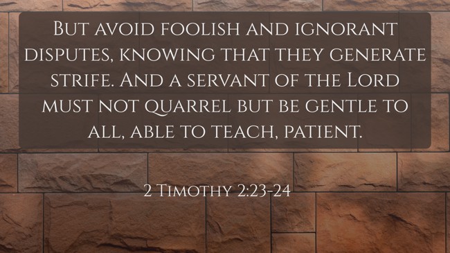 But avoid foolish and ignorant disputes, knowing that they generate strife. And a servant of the Lord must not quarrel but be gentle to all, able to teach, patient. - 2 Timothy 2:23-24