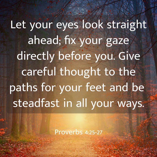 Let your eyes look straight ahead; fix your gaze directly before you. Give careful thought to the paths for your feet and be steadfast in all your ways. - Proverbs 4:25-27