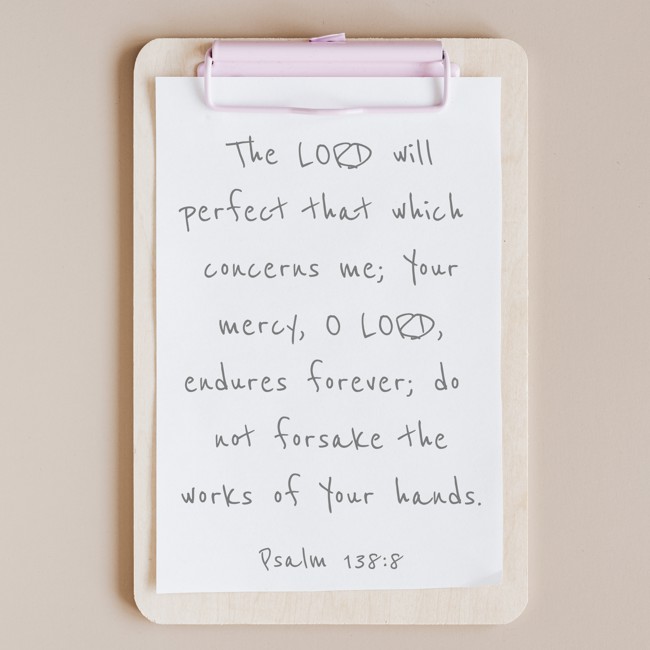The LORD will perfect that which concerns me; Your mercy, O LORD, endures forever; do not forsake the works of Your hands. - Psalm 138:8