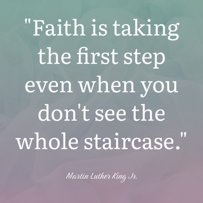 Faith is taking the first step even when you don't see the whole staircase. - Martin Luther King Jr.