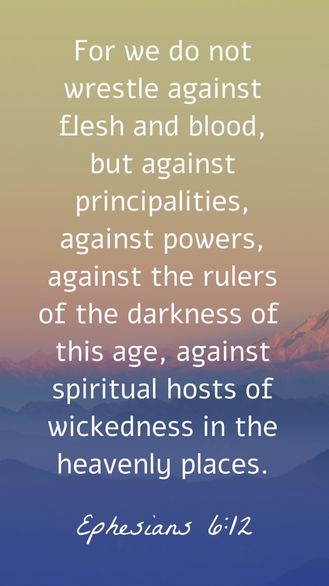 For we do not wrestle against flesh and blood, but against principalities, against powers, against the rulers of the darkness of this age, against spiritual hosts of wickedness in the heavenly places. - Ephesians 6:12