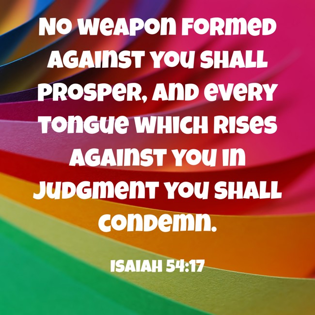 No weapon formed against you shall prosper, and every tongue which rises against you in judgment you shall condemn. - Isaiah 54:17
