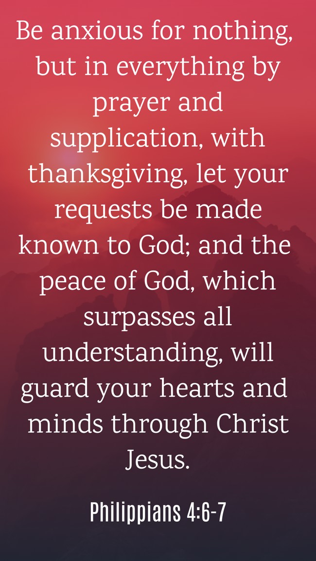 Be anxious for nothing, but in everything by prayer and supplication, with thanksgiving, let your requests be made known to God; and the peace of God, which surpasses all understanding, will guard your hearts and minds through Christ Jesus. - Philippians 4:6-7