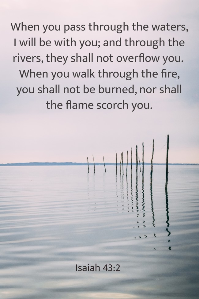 When you pass through the waters, I will be with you; and through the rivers, they shall not overflow you. When you walk through the fire, you shall not be burned, nor shall the flame scorch you. - Isaiah 43:2