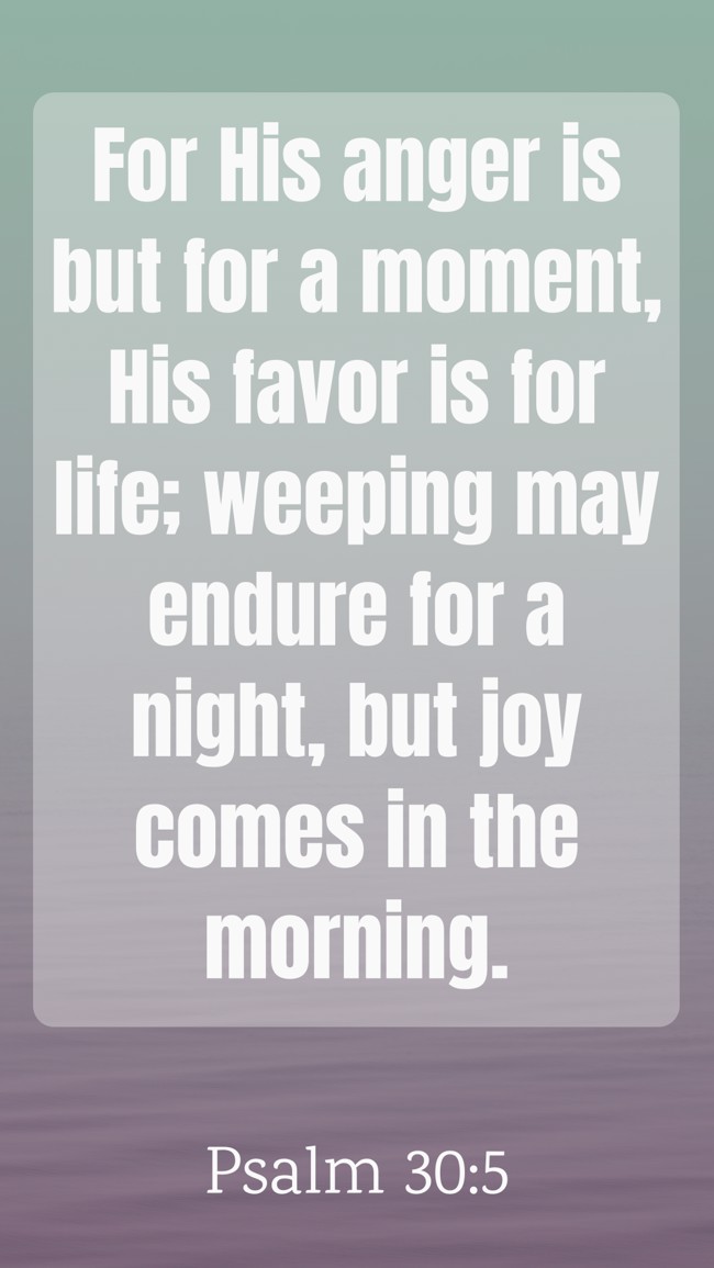 For His anger is but for a moment, His favor is for life; weeping may endure for a night, but joy comes in the morning. - Psalm 30:5