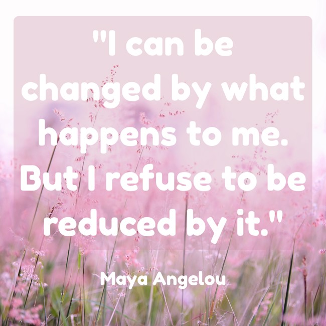 I can be changed by what happens to me. But I refuse to be reduced by it. - Maya Angelou