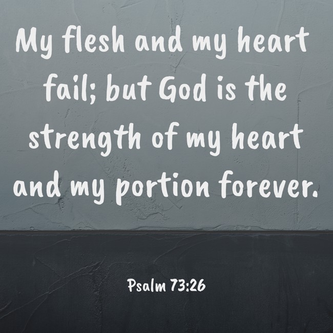 My flesh and my heart fail; but God is the strength of my heart and my portion forever. - Psalm 73:26