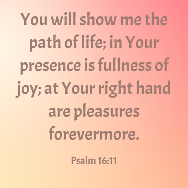 You will show me the path of life; in Your presence is fullness of joy; at Your right hand are pleasures forevermore. - Psalm 16:11