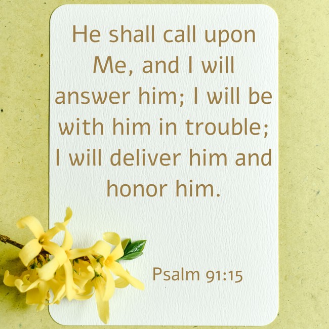 He shall call upon Me, and I will answer him; I will be with him in trouble; I will deliver him and honor him. - Psalm 91:15