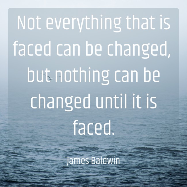 Not everything that is faced can be changed, but nothing can be changed until it is faced. - James Baldwin