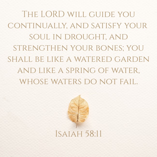 The LORD will guide you continually, and satisfy your soul in drought, and strengthen your bones; you shall be like a watered garden and like a spring of water, whose waters do not fail. - Isaiah 58:11