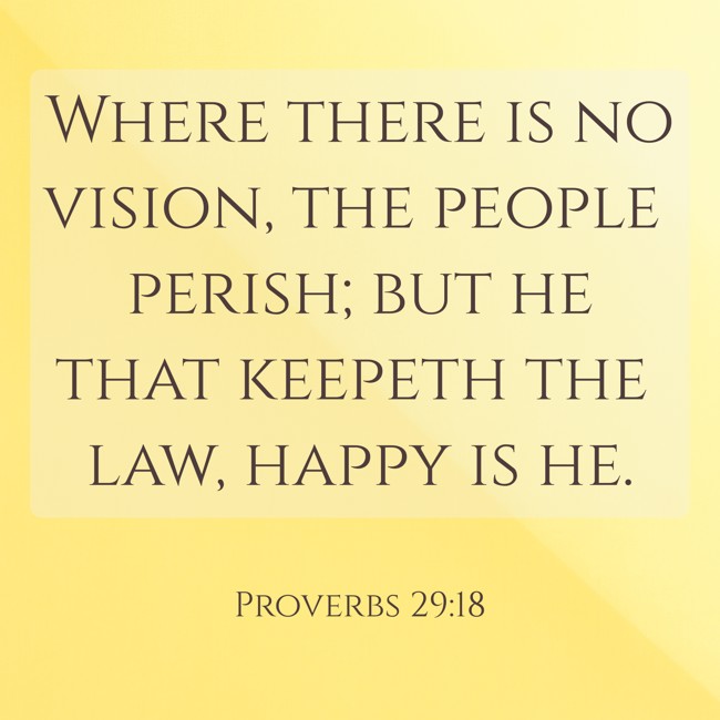 Where there is no vision, the people perish; but he that keepeth the law, happy is he. - Proverbs 29:18