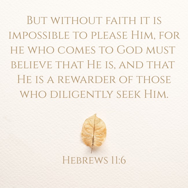 But without faith it is impossible to please Him, for he who comes to God must believe that He is, and that He is a rewarder of those who diligently seek Him. - Hebrews 11:6