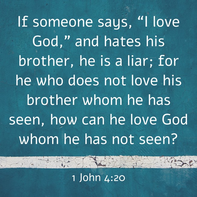 If someone says, “I love God,” and hates his brother, he is a liar; for he who does not love his brother whom he has seen, how can he love God whom he has not seen? - 1 John 4:20