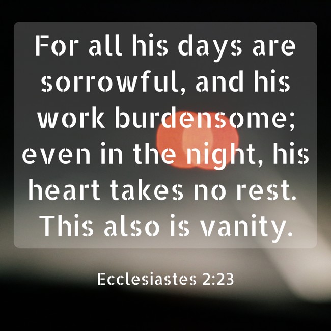 For all his days are sorrowful, and his work burdensome; even in the night, his heart takes no rest. This also is vanity. - Ecclesiastes 2:23