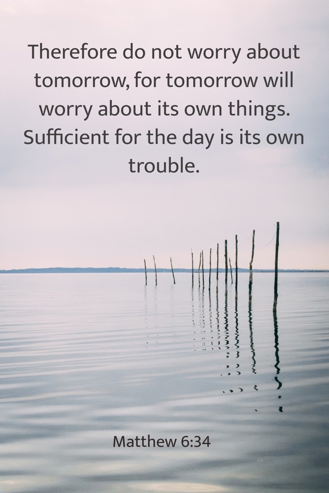 Therefore do not worry about tomorrow, for tomorrow will worry about its own things. Sufficient for the day is its own trouble. - Matthew 6:34