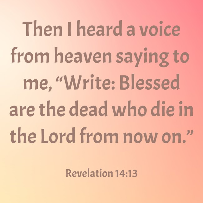 Then I heard a voice from heaven saying to me, “Write: Blessed are the dead who die in the Lord from now on.” - Revelation 14:13
