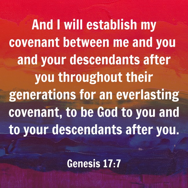  And I will establish my covenant between me and you and your descendants after you throughout their generations for an everlasting covenant, to be God to you and to your descendants after you.   - Genesis 17:7 